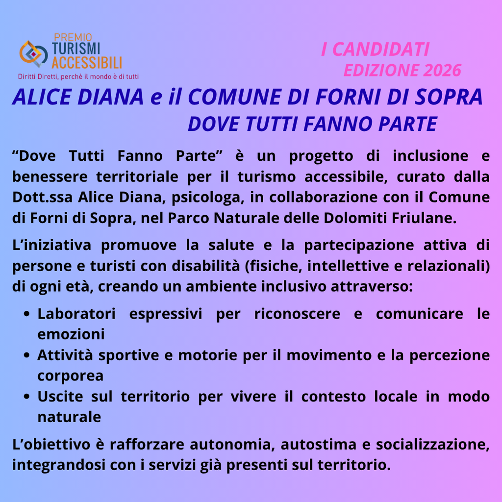 "La Psicologa "Alice Diana" con il progetto "Dove Tutti Fanno Parte", realizzato in collaborazione con il Comune di Forni di Sopra é " è Candidata al Premio Internazionale “TURISMI ACCESSIBILI” – Imprenditori, Enti, Associazioni, Giornalisti, Comunicatori e Influencer Superano le Barriere, 9ᵃ Edizione